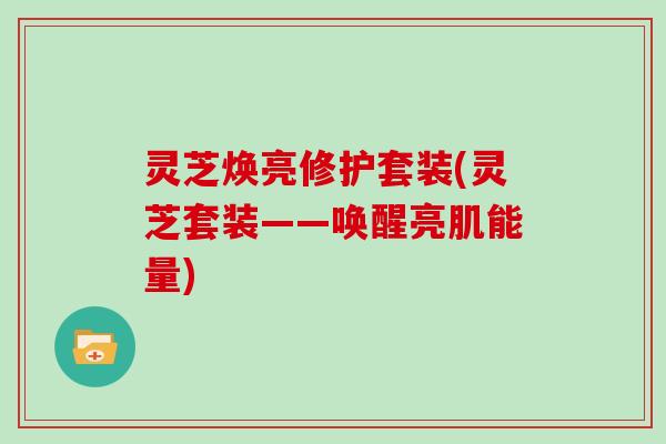 灵芝焕亮修护套装(灵芝套装——唤醒亮肌能量)