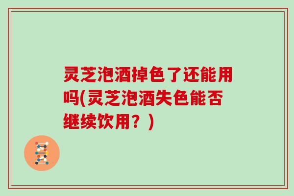 灵芝泡酒掉色了还能用吗(灵芝泡酒失色能否继续饮用？)