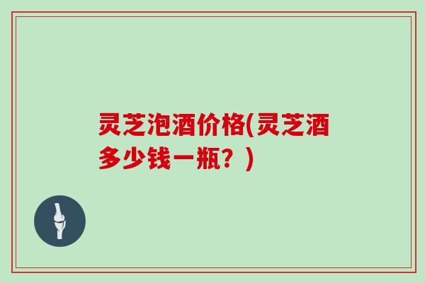 灵芝泡酒价格(灵芝酒多少钱一瓶？)