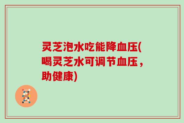 灵芝泡水吃能降血压(喝灵芝水可调节血压，助健康)