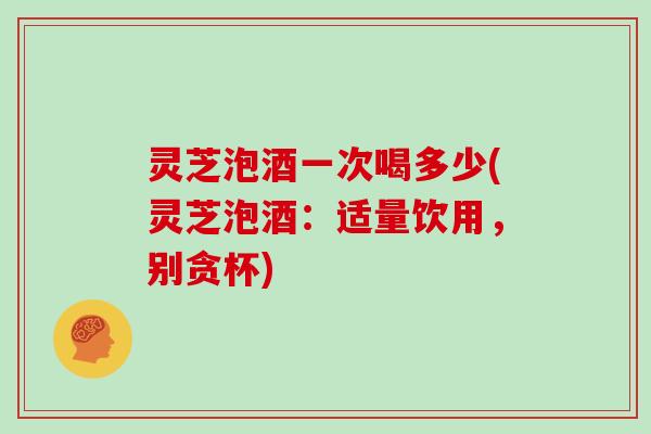 灵芝泡酒一次喝多少(灵芝泡酒：适量饮用，别贪杯)
