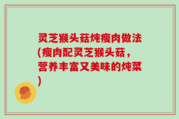灵芝猴头菇炖瘦肉做法(瘦肉配灵芝猴头菇，营养丰富又美味的炖菜)