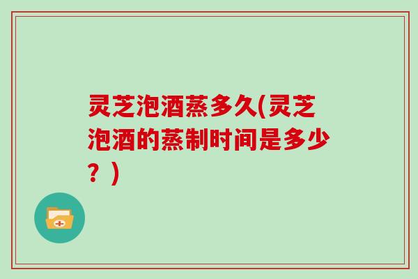 灵芝泡酒蒸多久(灵芝泡酒的蒸制时间是多少？)