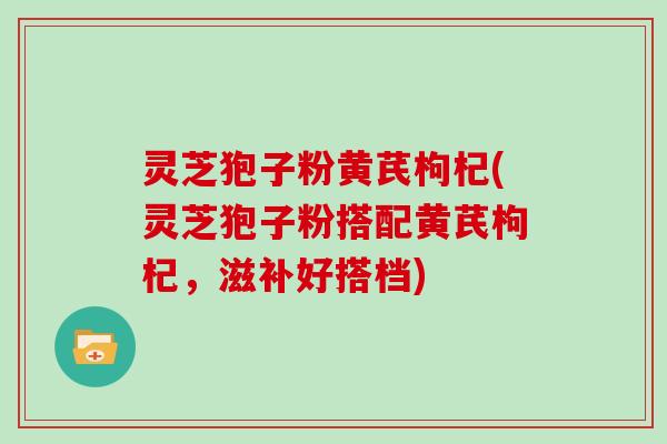 灵芝狍子粉黄芪枸杞(灵芝狍子粉搭配黄芪枸杞，滋补好搭档)