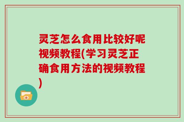 灵芝怎么食用比较好呢视频教程(学习灵芝正确食用方法的视频教程)