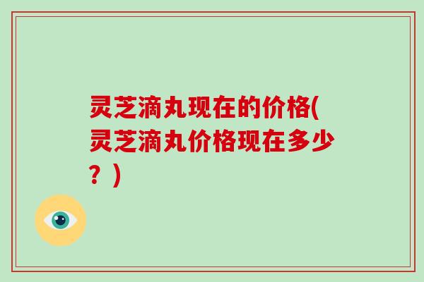 灵芝滴丸现在的价格(灵芝滴丸价格现在多少？)
