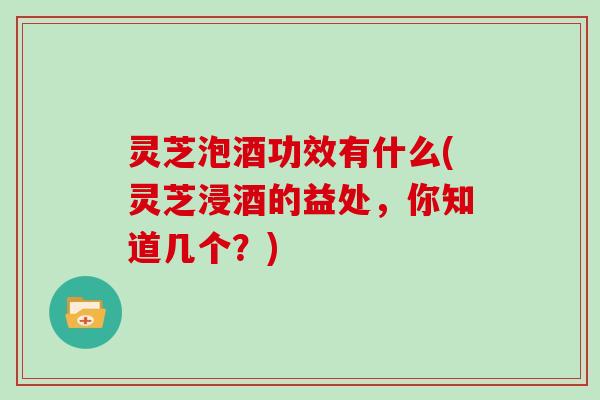 灵芝泡酒功效有什么(灵芝浸酒的益处，你知道几个？)