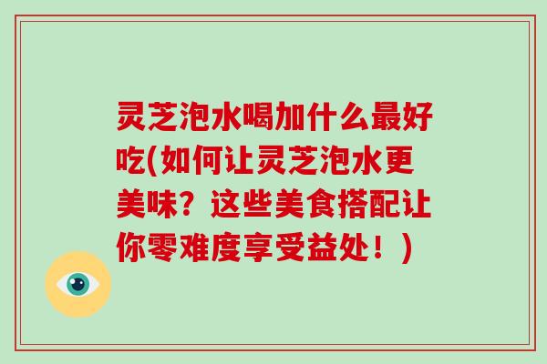 灵芝泡水喝加什么最好吃(如何让灵芝泡水更美味？这些美食搭配让你零难度享受益处！)