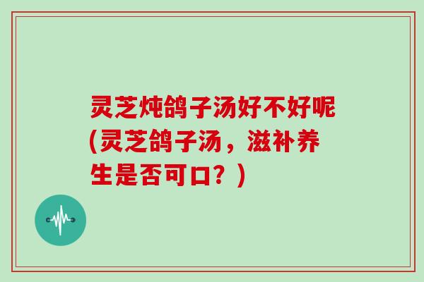 灵芝炖鸽子汤好不好呢(灵芝鸽子汤，滋补养生是否可口？)
