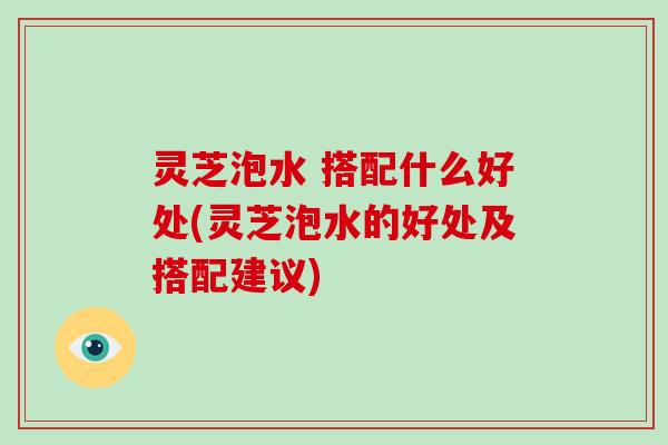 灵芝泡水 搭配什么好处(灵芝泡水的好处及搭配建议)