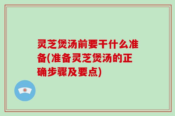灵芝煲汤前要干什么准备(准备灵芝煲汤的正确步骤及要点)