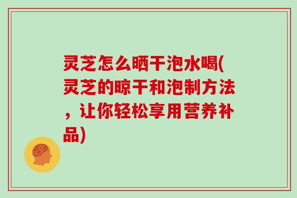 灵芝怎么晒干泡水喝(灵芝的晾干和泡制方法，让你轻松享用营养补品)