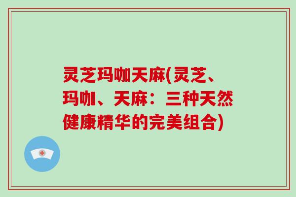 灵芝玛咖天麻(灵芝、玛咖、天麻：三种天然健康精华的完美组合)