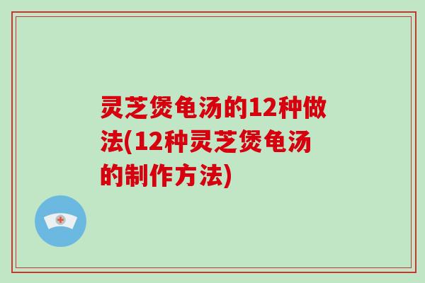 灵芝煲龟汤的12种做法(12种灵芝煲龟汤的制作方法)