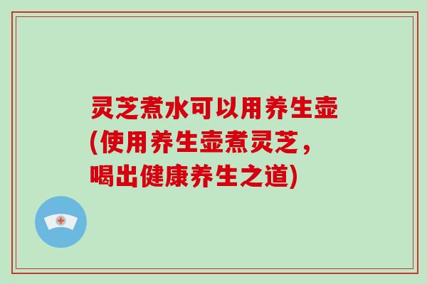 灵芝煮水可以用养生壶(使用养生壶煮灵芝，喝出健康养生之道)