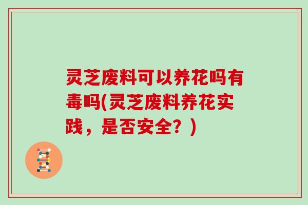 灵芝废料可以养花吗有毒吗(灵芝废料养花实践，是否安全？)