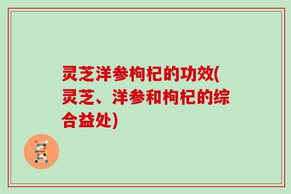 灵芝洋参枸杞的功效(灵芝、洋参和枸杞的综合益处)