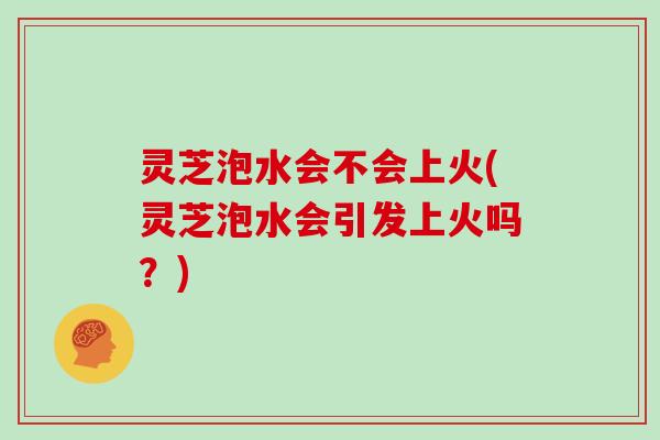 灵芝泡水会不会上火(灵芝泡水会引发上火吗？)
