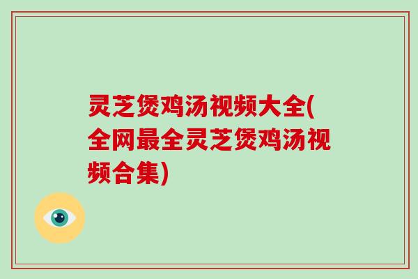 灵芝煲鸡汤视频大全(全网最全灵芝煲鸡汤视频合集)