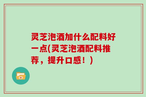 灵芝泡酒加什么配料好一点(灵芝泡酒配料推荐，提升口感！)