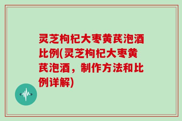 灵芝枸杞大枣黄芪泡酒比例(灵芝枸杞大枣黄芪泡酒，制作方法和比例详解)
