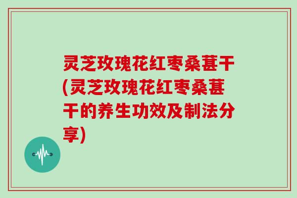 灵芝玫瑰花红枣桑葚干(灵芝玫瑰花红枣桑葚干的养生功效及制法分享)