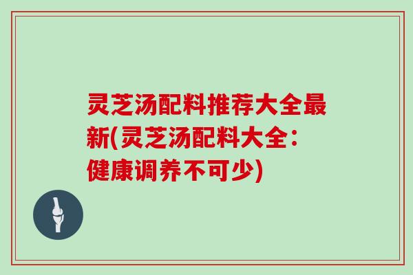 灵芝汤配料推荐大全最新(灵芝汤配料大全：健康调养不可少)