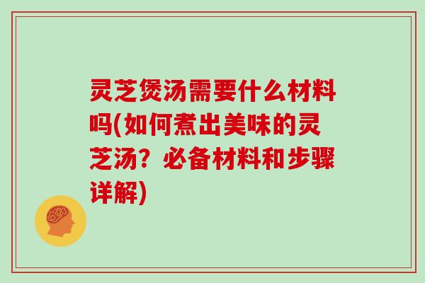 灵芝煲汤需要什么材料吗(如何煮出美味的灵芝汤？必备材料和步骤详解)