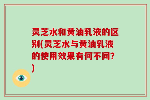 灵芝水和黄油乳液的区别(灵芝水与黄油乳液的使用效果有何不同？)