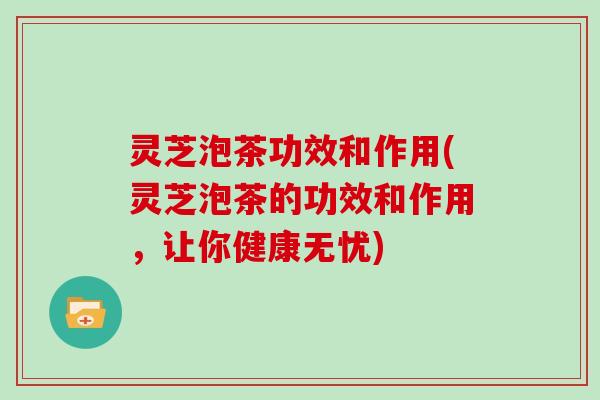 灵芝泡茶功效和作用(灵芝泡茶的功效和作用，让你健康无忧)