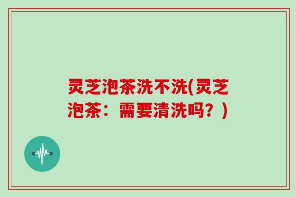 灵芝泡茶洗不洗(灵芝泡茶：需要清洗吗？)