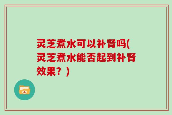 灵芝煮水可以补肾吗(灵芝煮水能否起到补肾效果？)