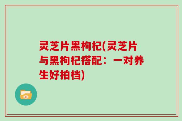 灵芝片黑枸杞(灵芝片与黑枸杞搭配：一对养生好拍档)