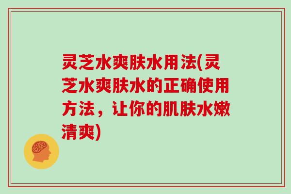 灵芝水爽肤水用法(灵芝水爽肤水的正确使用方法，让你的肌肤水嫩清爽)