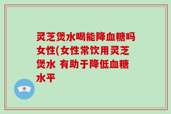 灵芝煲水喝能降血糖吗女性(女性常饮用灵芝煲水 有助于降低血糖水平