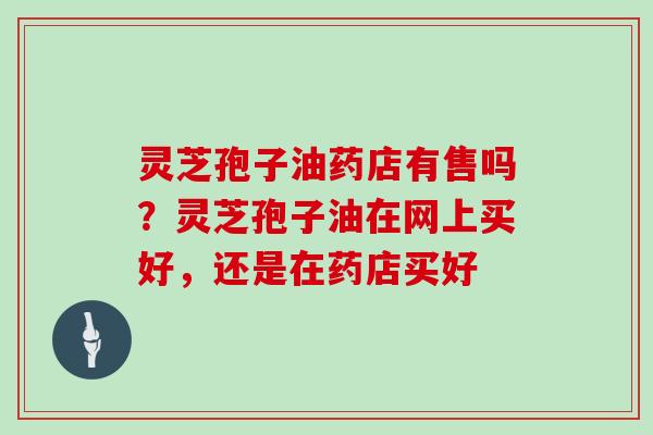 灵芝孢子油药店有售吗？灵芝孢子油在网上买好，还是在药店买好
