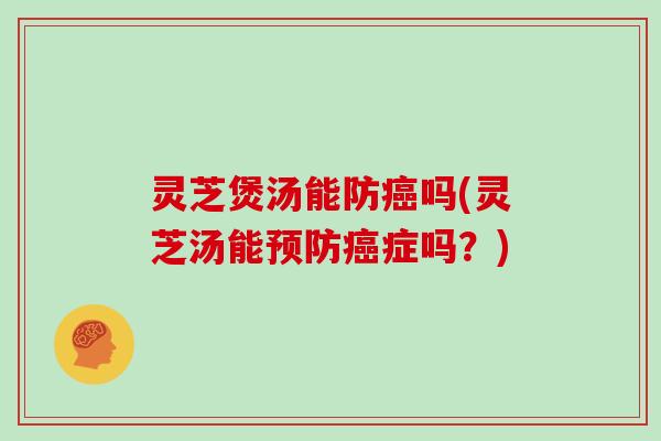 灵芝煲汤能防癌吗(灵芝汤能预防癌症吗？)
