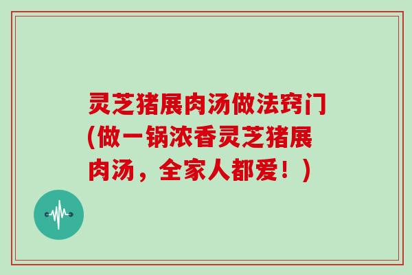 灵芝猪展肉汤做法窍门(做一锅浓香灵芝猪展肉汤，全家人都爱！)