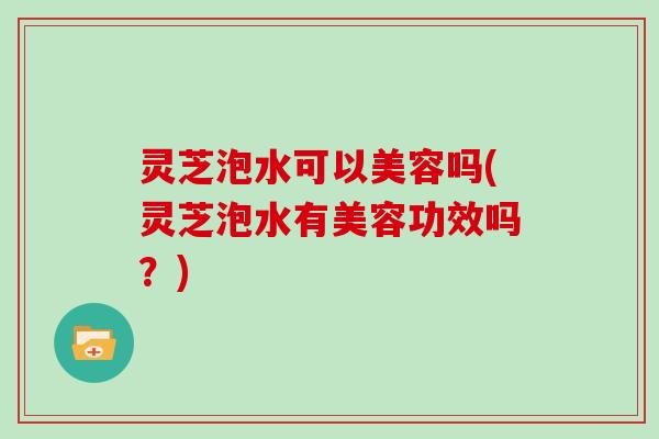 灵芝泡水可以美容吗(灵芝泡水有美容功效吗？)