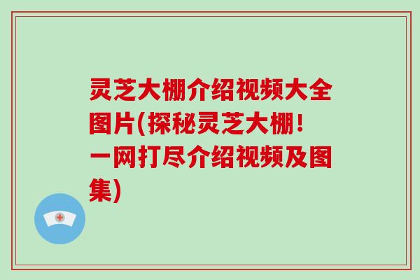 灵芝大棚介绍视频大全图片(探秘灵芝大棚！一网打尽介绍视频及图集)