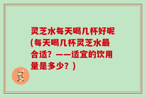 灵芝水每天喝几杯好呢(每天喝几杯灵芝水最合适？——适宜的饮用量是多少？)