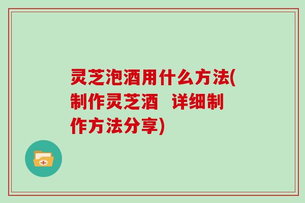 灵芝泡酒用什么方法(制作灵芝酒  详细制作方法分享)