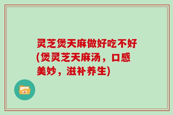 灵芝煲天麻做好吃不好(煲灵芝天麻汤，口感美妙，滋补养生)