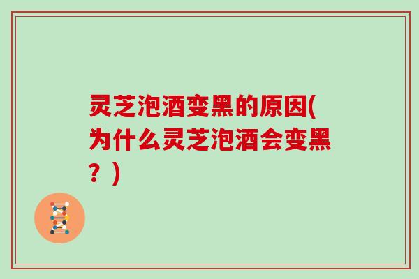 灵芝泡酒变黑的原因(为什么灵芝泡酒会变黑？)