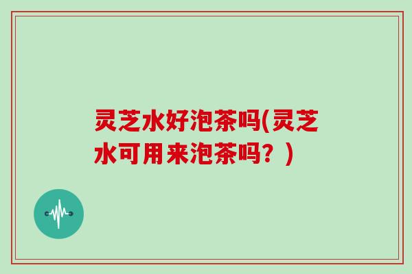 灵芝水好泡茶吗(灵芝水可用来泡茶吗？)