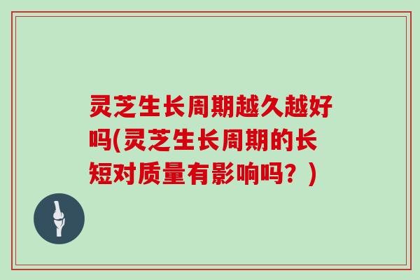 灵芝生长周期越久越好吗(灵芝生长周期的长短对质量有影响吗？)