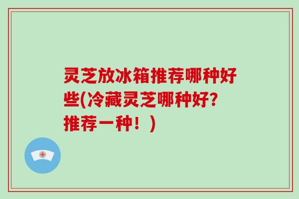 灵芝放冰箱推荐哪种好些(冷藏灵芝哪种好？推荐一种！)