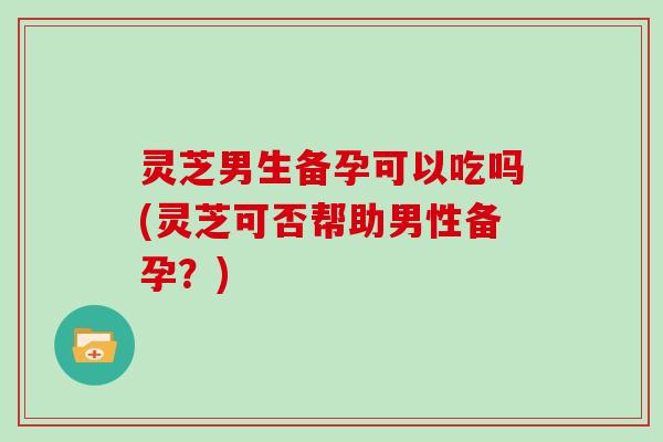 灵芝男生备孕可以吃吗(灵芝可否帮助男性备孕？)