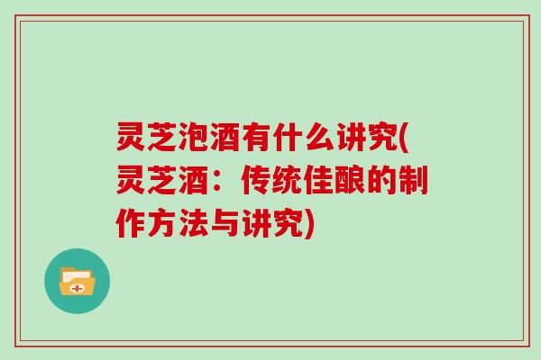 灵芝泡酒有什么讲究(灵芝酒：传统佳酿的制作方法与讲究)