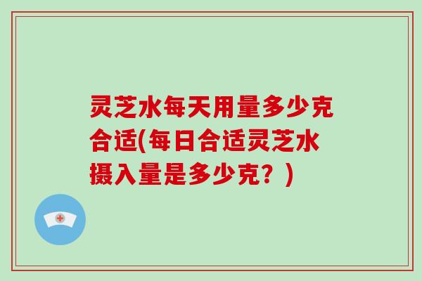 灵芝水每天用量多少克合适(每日合适灵芝水摄入量是多少克？)